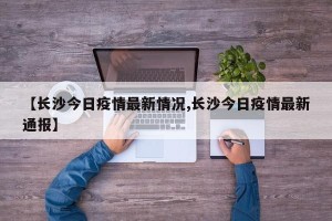 【长沙今日疫情最新情况,长沙今日疫情最新通报】
