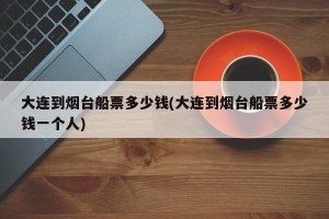 大连到烟台船票多少钱(大连到烟台船票多少钱一个人)