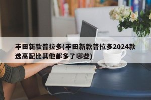 丰田新款普拉多(丰田新款普拉多2024款选高配比其他都多了哪些)