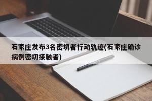 石家庄发布3名密切者行动轨迹(石家庄确诊病例密切接触者)