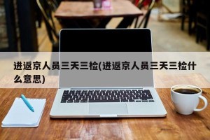 进返京人员三天三检(进返京人员三天三检什么意思)