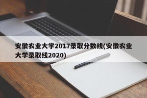 安徽农业大学2017录取分数线(安徽农业大学录取线2020)