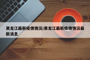 黑龙江最新疫情情况/黑龙江最新疫情情况最新消息