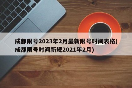 成都限号2023年2月最新限号时间表格(成都限号时间新规2021年2月)