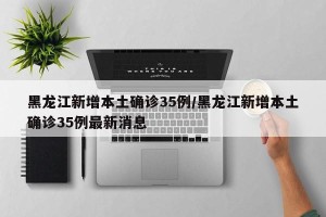 黑龙江新增本土确诊35例/黑龙江新增本土确诊35例最新消息