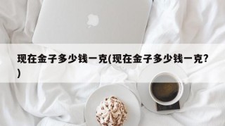 现在金子多少钱一克(现在金子多少钱一克?)