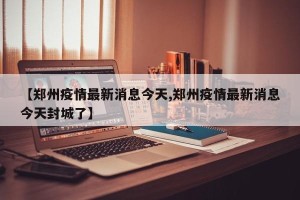 【郑州疫情最新消息今天,郑州疫情最新消息今天封城了】