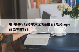 电动MPV商务车大全7座推荐(电动mpv商务车排行)