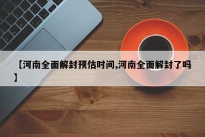 【河南全面解封预估时间,河南全面解封了吗】